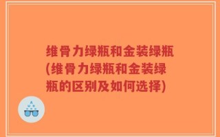 维骨力绿瓶和金装绿瓶(维骨力绿瓶和金装绿瓶的区别及如何选择)