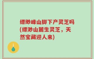 缥缈峰山脚下产灵芝吗(缥渺山麓生灵芝，天然宝藏迎人来)