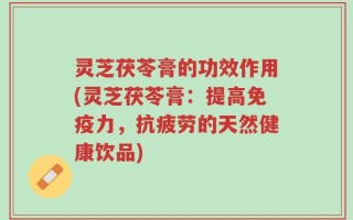 灵芝茯苓膏的功效作用(灵芝茯苓膏：提高免疫力，抗疲劳的天然健康饮品)