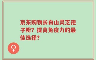 京东购物长白山灵芝孢子粉？提高免疫力的最佳选择？
