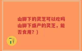 山脚下的灵芝可以吃吗山脚下盛产的灵芝，能否食用？)