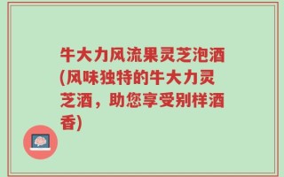 牛大力风流果灵芝泡酒(风味独特的牛大力灵芝酒，助您享受别样酒香)