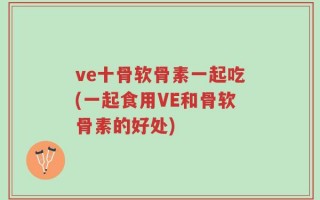 ve十骨软骨素一起吃(一起食用VE和骨软骨素的好处)