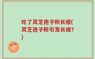 吃了灵芝孢子粉长痘(灵芝孢子粉引发长痘？)