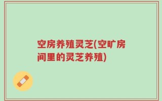 空房养殖灵芝(空旷房间里的灵芝养殖)