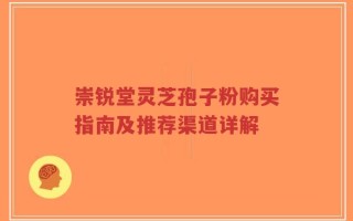 崇锐堂灵芝孢子粉购买指南及推荐渠道详解