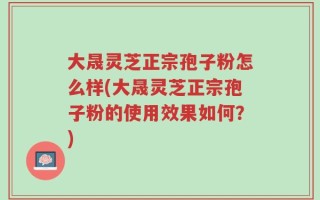 大晟灵芝正宗孢子粉怎么样(大晟灵芝正宗孢子粉的使用效果如何？)