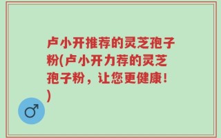 卢小开推荐的灵芝孢子粉(卢小开力荐的灵芝孢子粉，让您更健康！)