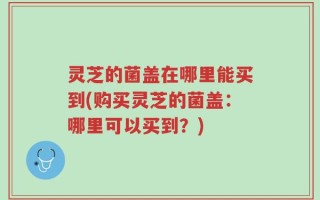灵芝的菌盖在哪里能买到(购买灵芝的菌盖：哪里可以买到？)