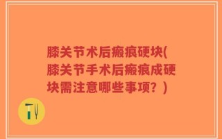 膝关节术后瘢痕硬块(膝关节手术后瘢痕成硬块需注意哪些事项？)