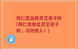 同仁堂品牌灵芝孢子粉(同仁堂推出灵芝孢子粉，功效惊人！)