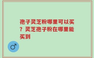 孢子灵芝粉哪里可以买？灵芝孢子粉在哪里能买到