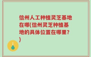 信州人工种植灵芝基地在哪(信州灵芝种植基地的具体位置在哪里？)
