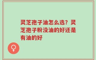 灵芝孢子油怎么选？灵芝孢子粉没油的好还是有油的好