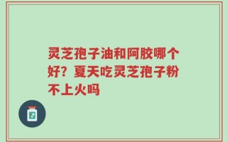 灵芝孢子油和阿胶哪个好？夏天吃灵芝孢子粉不上火吗