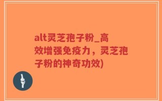 alt灵芝孢子粉_高效增强免疫力，灵芝孢子粉的神奇功效)