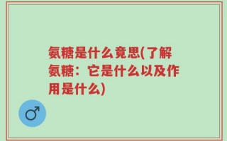氨糖是什么竟思(了解氨糖：它是什么以及作用是什么)