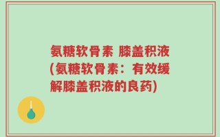 氨糖软骨素 膝盖积液(氨糖软骨素：有效缓解膝盖积液的良药)