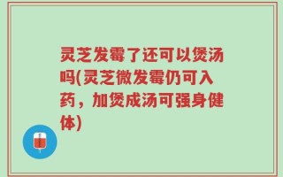 灵芝发霉了还可以煲汤吗(灵芝微发霉仍可入药，加煲成汤可强身健体)
