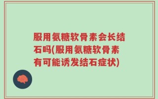 服用氨糖软骨素会长结石吗(服用氨糖软骨素有可能诱发结石症状)