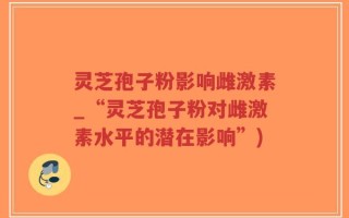 灵芝孢子粉影响雌激素_“灵芝孢子粉对雌激素水平的潜在影响”)