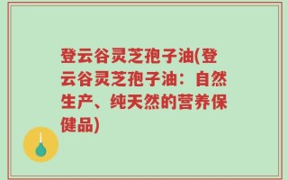 登云谷灵芝孢子油(登云谷灵芝孢子油：自然生产、纯天然的营养保健品)