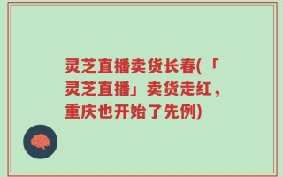 灵芝直播卖货长春(「灵芝直播」卖货走红，重庆也开始了先例)