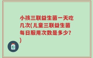小孩三联益生菌一天吃几次(儿童三联益生菌每日服用次数是多少？)