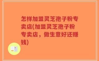 怎样加盟灵芝孢子粉专卖店(加盟灵芝孢子粉专卖店，做生意好还赚钱)