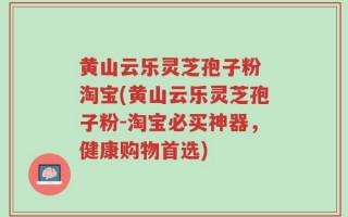 黄山云乐灵芝孢子粉 淘宝(黄山云乐灵芝孢子粉-淘宝必买神器，健康购物首选)