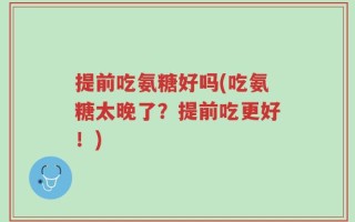 提前吃氨糖好吗(吃氨糖太晚了？提前吃更好！)