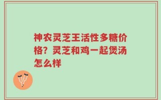 神农灵芝王活性多糖价格？灵芝和鸡一起煲汤怎么样