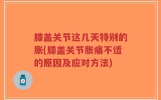 膝盖关节这几天特别的胀(膝盖关节胀痛不适的原因及应对方法)