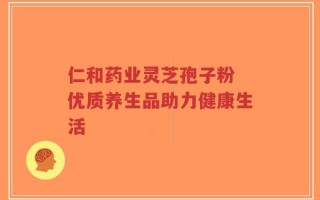 仁和药业灵芝孢子粉 优质养生品助力健康生活