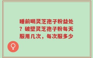 睡前喝灵芝孢子粉益处？破壁灵芝孢子粉每天服用几次，每次服多少