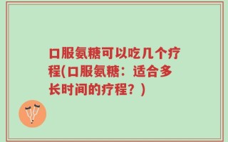 口服氨糖可以吃几个疗程(口服氨糖：适合多长时间的疗程？)