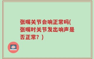 张嘴关节会响正常吗(张嘴时关节发出响声是否正常？)