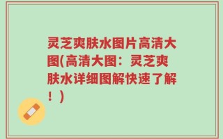 灵芝爽肤水图片高清大图(高清大图：灵芝爽肤水详细图解快速了解！)