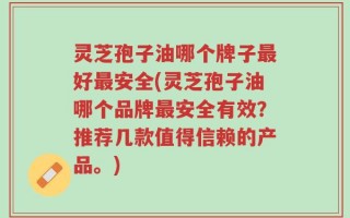 灵芝孢子油哪个牌子最好最安全(灵芝孢子油哪个品牌最安全有效？推荐几款值得信赖的产品。)