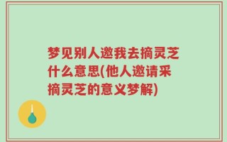 梦见别人邀我去摘灵芝什么意思(他人邀请采摘灵芝的意义梦解)