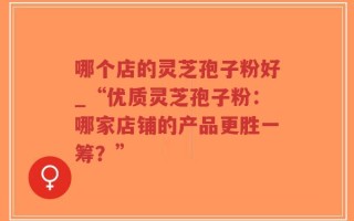 哪个店的灵芝孢子粉好_“优质灵芝孢子粉：哪家店铺的产品更胜一筹？”