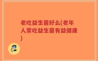 老吃益生菌好么(老年人常吃益生菌有益健康)