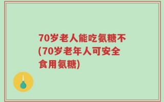 70岁老人能吃氨糖不(70岁老年人可安全食用氨糖)