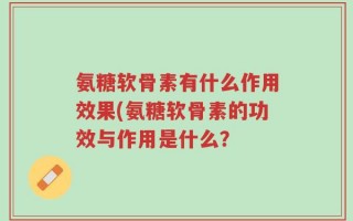 氨糖软骨素有什么作用效果(氨糖软骨素的功效与作用是什么？