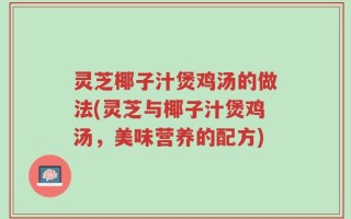 灵芝椰子汁煲鸡汤的做法(灵芝与椰子汁煲鸡汤，美味营养的配方)