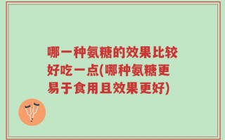 哪一种氨糖的效果比较好吃一点(哪种氨糖更易于食用且效果更好)