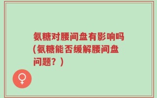 氨糖对腰间盘有影响吗(氨糖能否缓解腰间盘问题？)