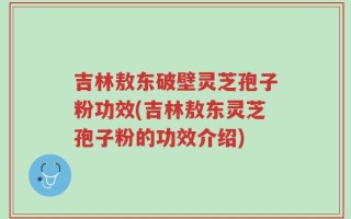 吉林敖东破壁灵芝孢子粉功效(吉林敖东灵芝孢子粉的功效介绍)
