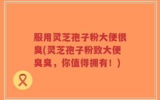 服用灵芝孢子粉大便很臭(灵芝孢子粉致大便臭臭，你值得拥有！)