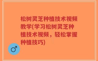 松树灵芝种植技术视频教学(学习松树灵芝种植技术视频，轻松掌握种植技巧)